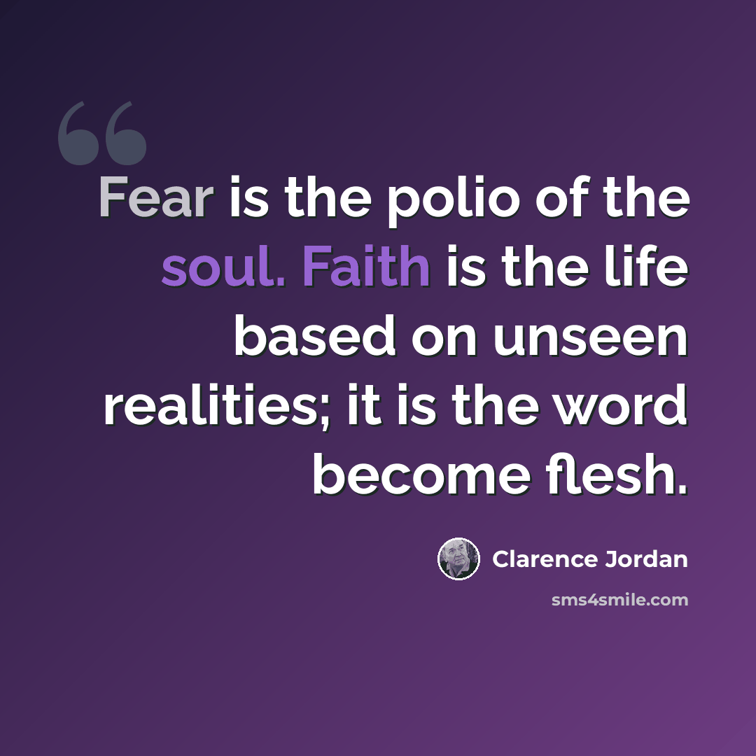 “Fear is the polio of the soul. Faith is the life based on unseen realities; it is the word become flesh.” quote by Clarence Jordan