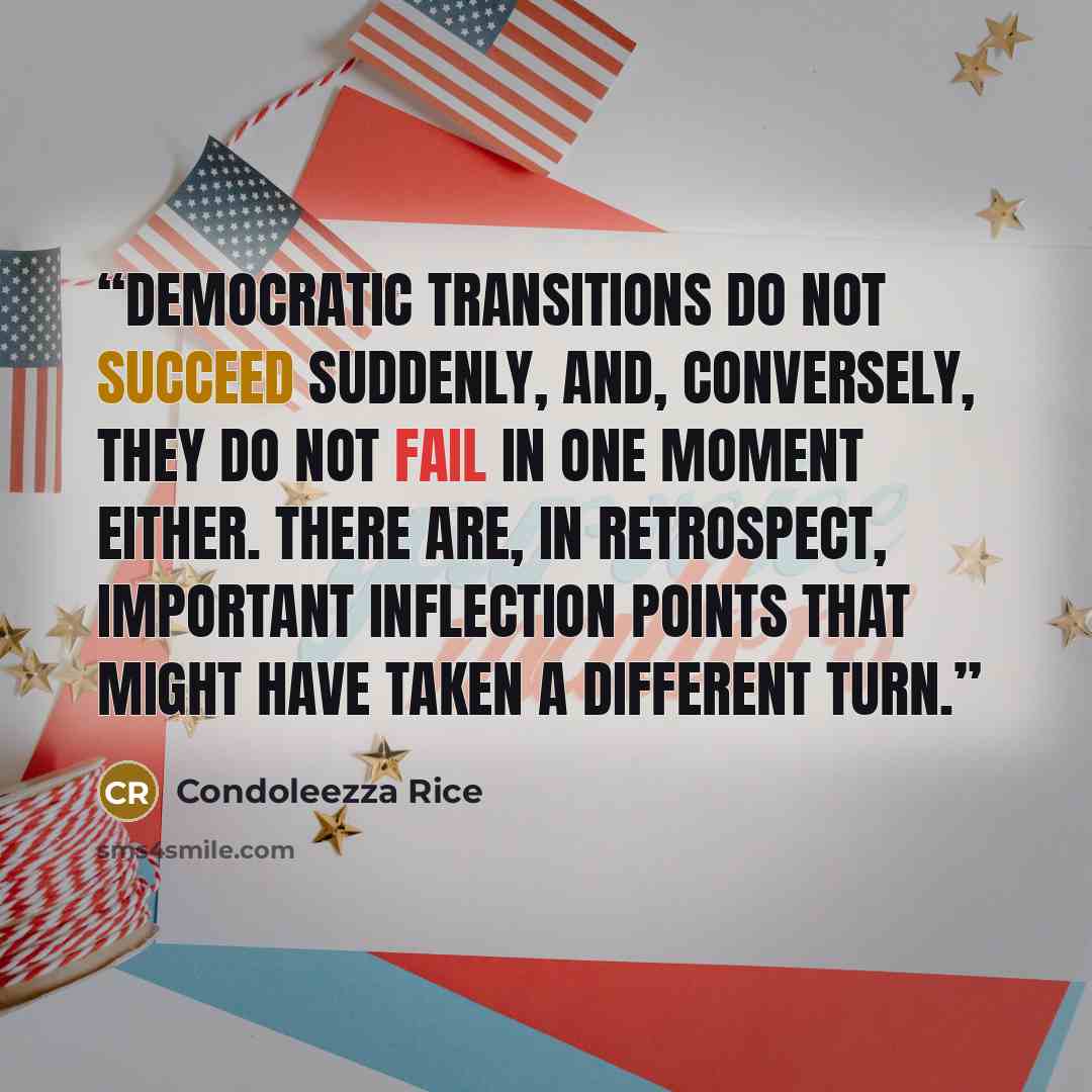 “Democratic transitions do not succeed suddenly, and, conversely, they do not fail in one moment either. There are, in retrospect, important inflection points that might have taken a different turn.” quote by Condoleezza Rice