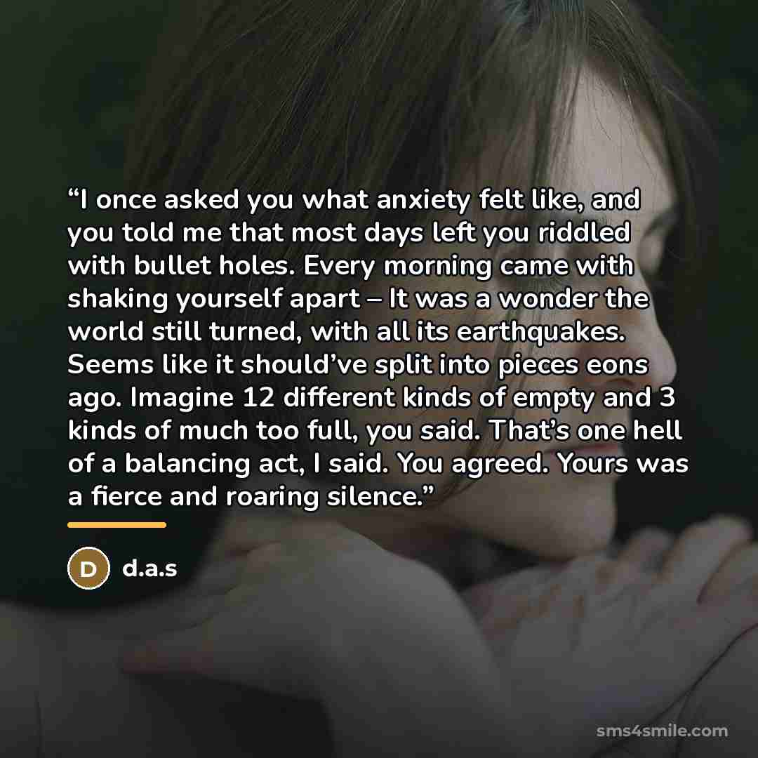 “I once asked you what anxiety felt like, and you told me that most days left you riddled with bullet holes. Every morning came with shaking yourself apart – It was a wonder the world still turned, with all its earthquakes. Seems like it should’ve split into pieces eons ago. Imagine 12 different…” quote by d.a.s