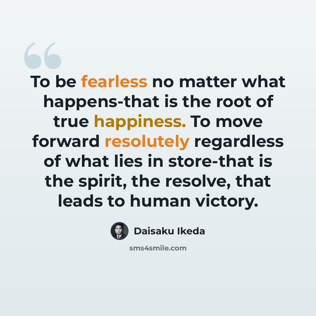 “To be fearless no matter what happens-that is the root of true happiness. To move forward resolutely regardless of what lies in store-that is the spirit, the resolve, that leads to human victory.” quote by Daisaku Ikeda
