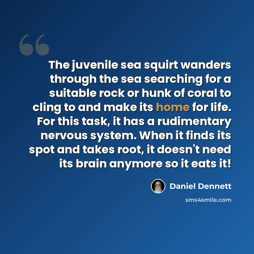 “The juvenile sea squirt wanders through the sea searching for a suitable rock or hunk of coral to cling to and make its home for life. For this task, it has a rudimentary nervous system. When it finds its spot and takes root, it doesn't need its brain anymore so it eats it!” quote by Daniel Dennett