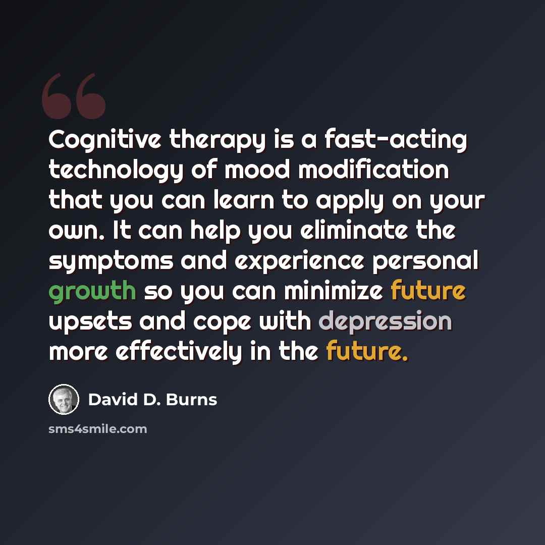 “Cognitive therapy is a fast-acting technology of mood modification that you can learn to apply on your own. It can help you eliminate the symptoms and experience personal growth so you can minimize future upsets and cope with depression more effectively in the future.” quote by David D. Burns