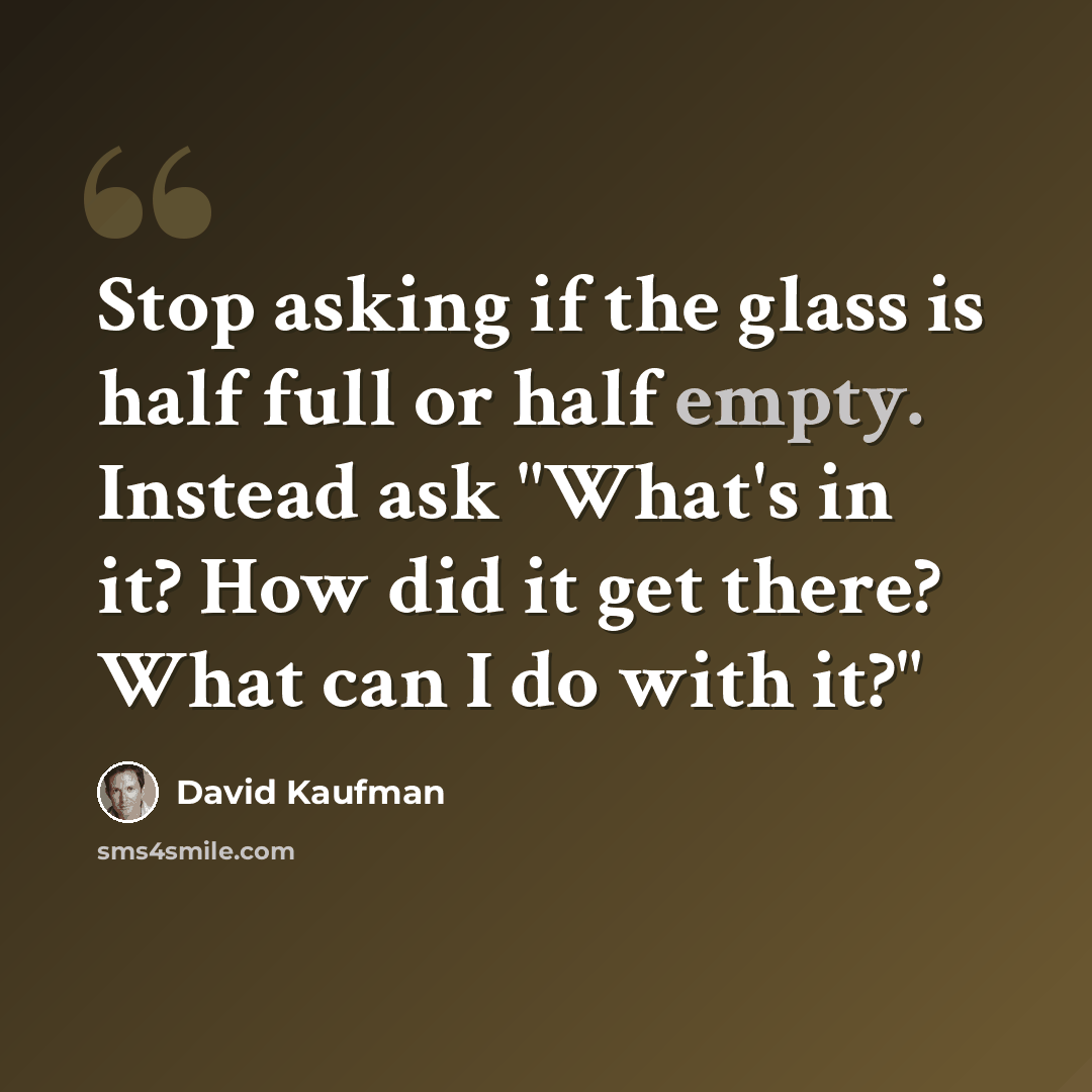 “Stop asking if the glass is half full or half empty. Instead ask "What's in it? How did it get there? What can I do with it?"” quote by David Kaufman