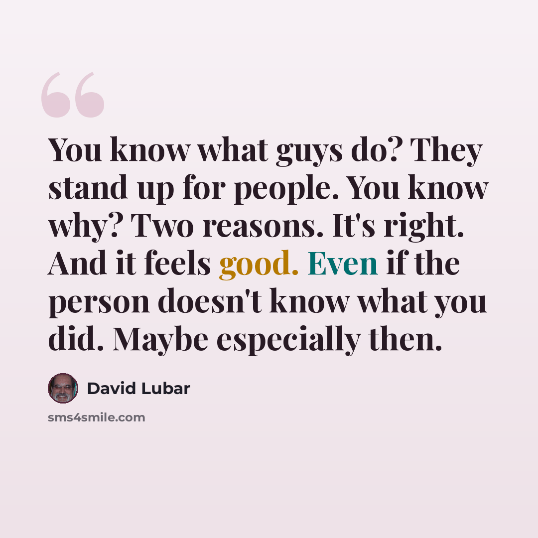 “You know what guys do? They stand up for people. You know why? Two reasons. It's right. And it feels good. Even if the person doesn't know what you did. Maybe especially then.” quote by David Lubar
