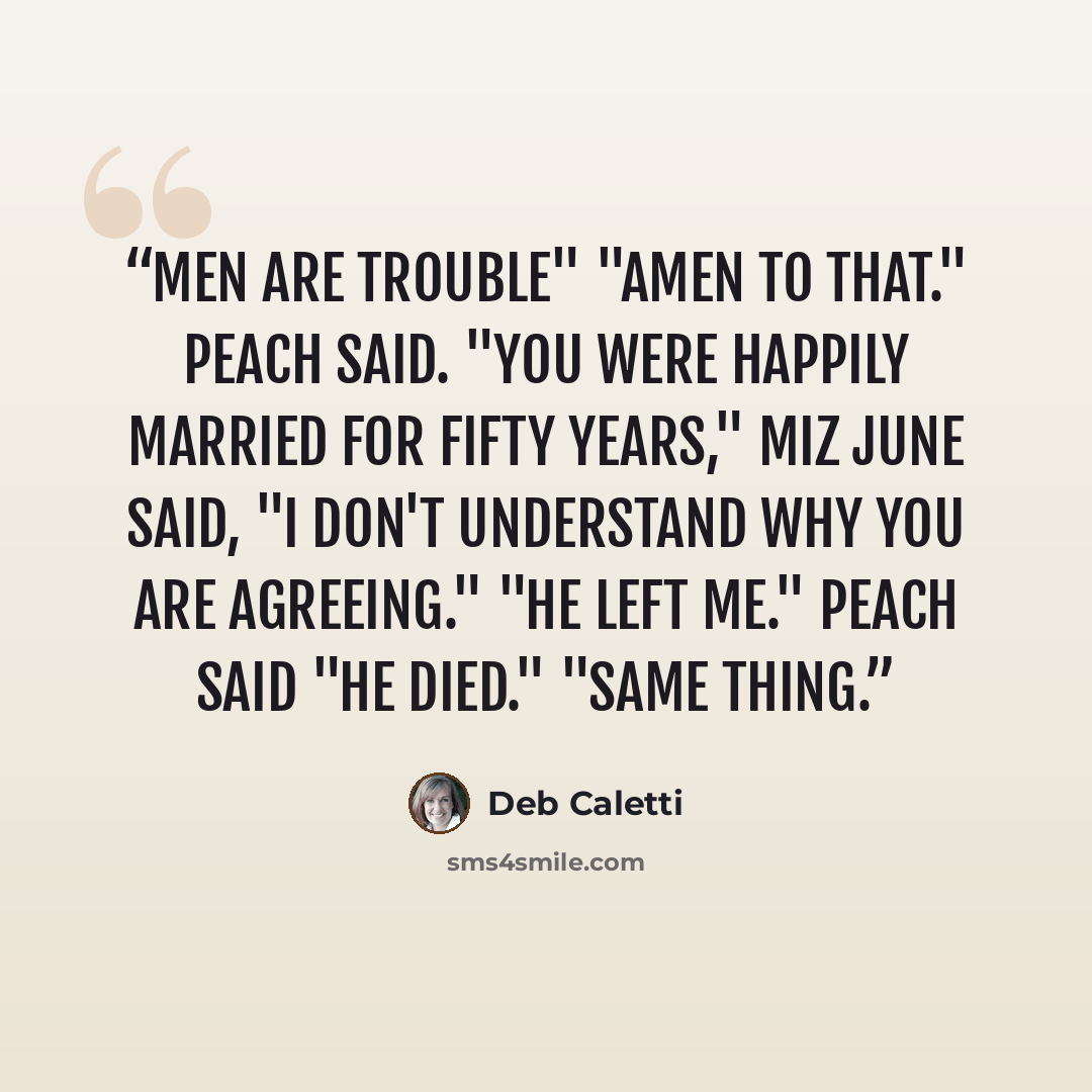 “Men are trouble" "Amen to that." Peach said. "You were happily married for fifty years," Miz June said, "I don't understand why you are agreeing." "He Left Me." Peach said "He DIED." "Same thing.” quote by Deb Caletti