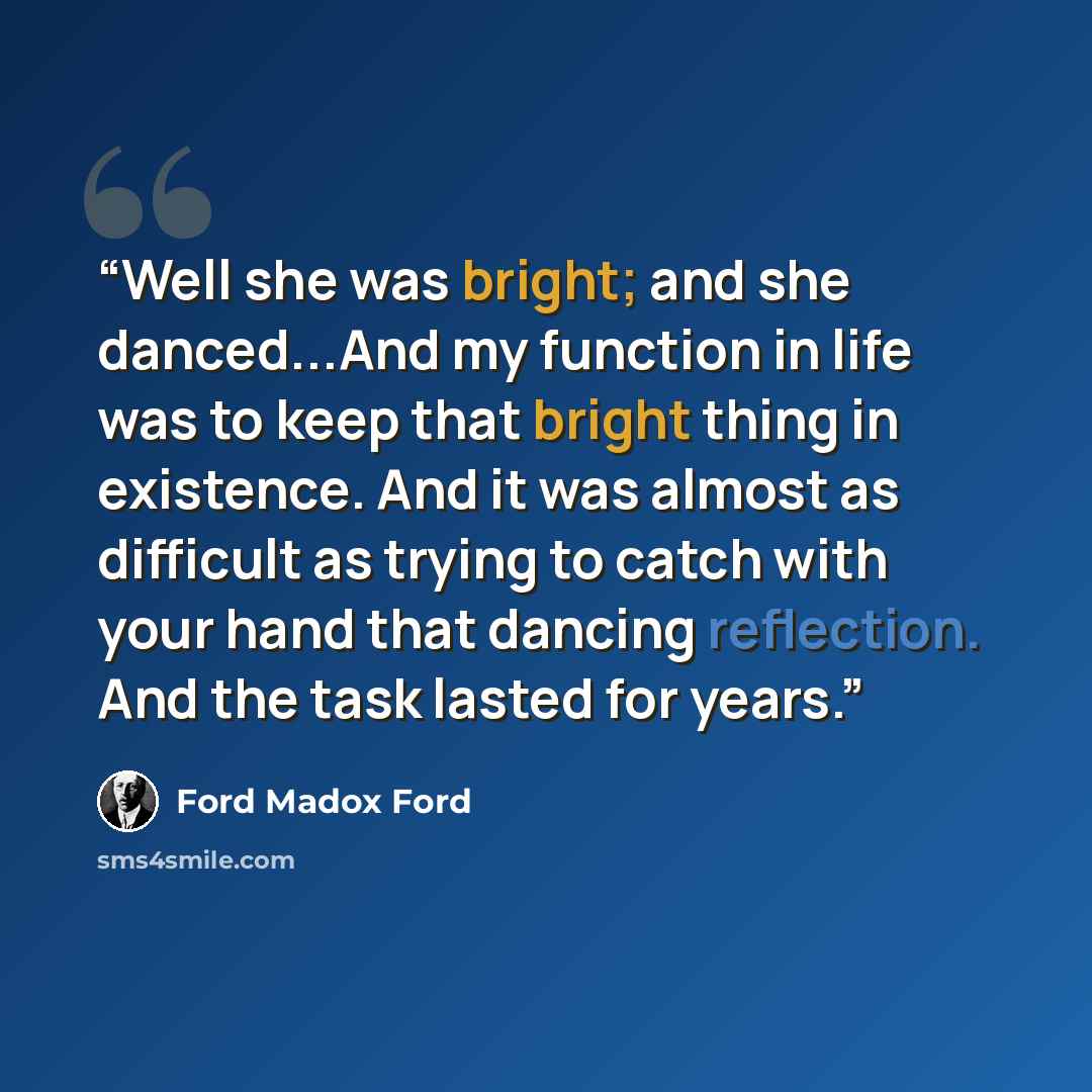 “Well she was bright; and she danced...And my function in life was to keep that bright thing in existence. And it was almost as difficult as trying to catch with your hand that dancing reflection. And the task lasted for years.” quote by Ford Madox Ford