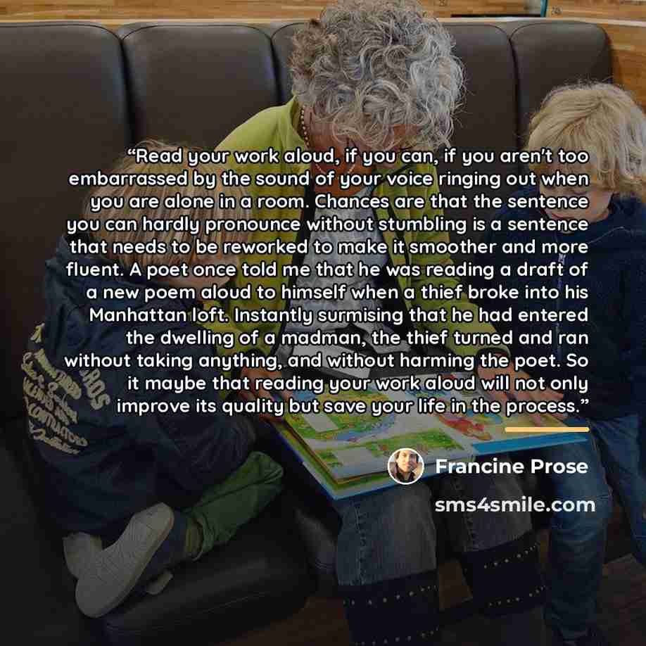 “Read your work aloud, if you can, if you aren't too embarrassed by the sound of your voice ringing out when you are alone in a room. Chances are that the sentence you can hardly pronounce without stumbling is a sentence that needs to be reworked to make it smoother and more fluent. A poet once…” quote by Francine Prose