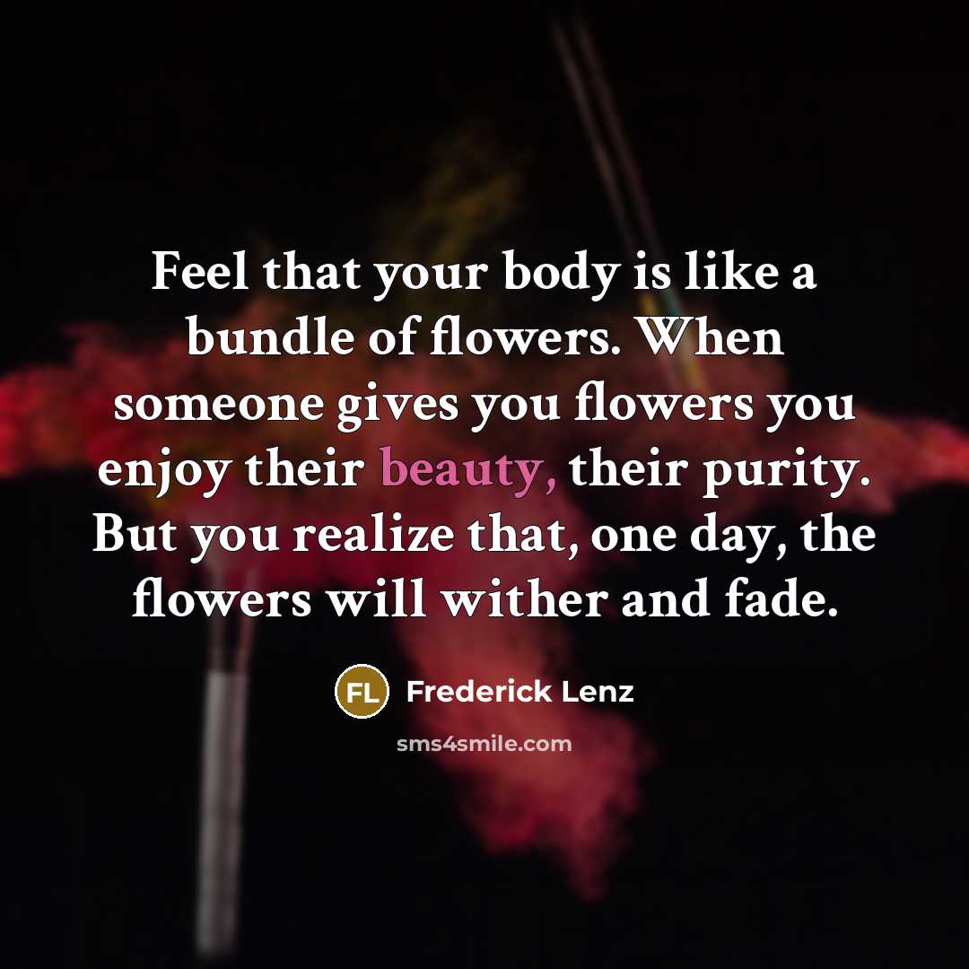 “Feel that your body is like a bundle of flowers. When someone gives you flowers you enjoy their beauty, their purity. But you realize that, one day, the flowers will wither and fade.” quote by Frederick Lenz