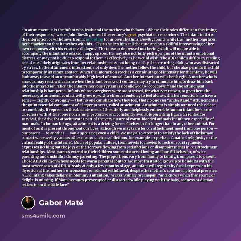“In attunement, it is the infant who leads and the mother who follows. “Where their roles differ is in the timing of their responses,” writes John Bowlby, one of the century’s great psychiatric researchers. The infant initiates the interaction or withdraws from it according to his own rhythms…” quote by Gabor Maté