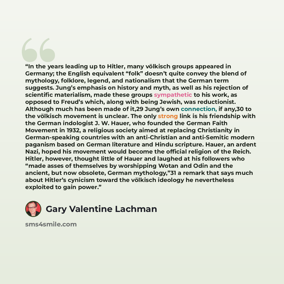 “In the years leading up to Hitler, many völkisch groups appeared in Germany; the English equivalent “folk” doesn’t quite convey the blend of mythology, folklore, legend, and nationalism that the German term suggests. Jung’s emphasis on history and myth, as well as his rejection of scientific…” quote by Gary Valentine Lachman