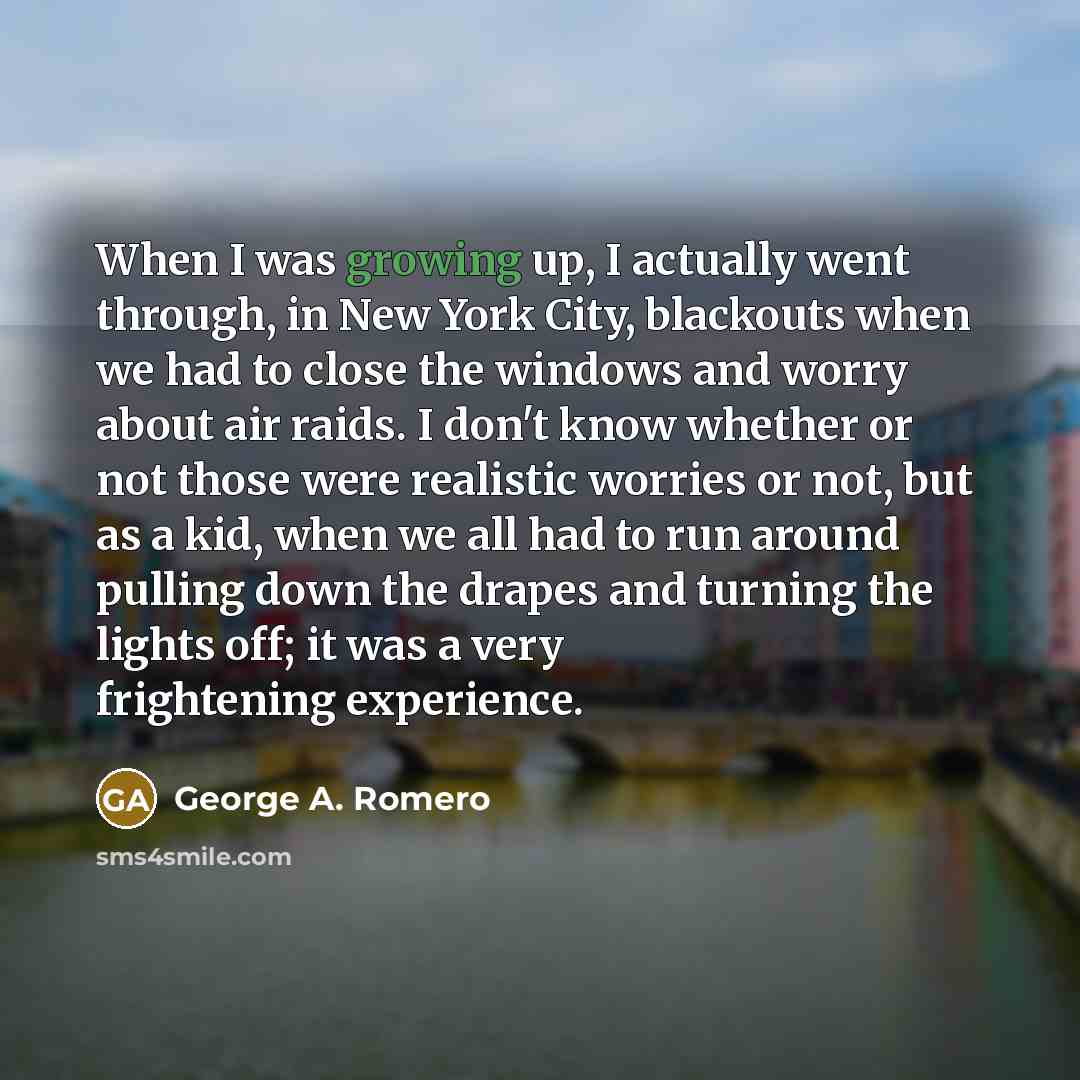 “When I was growing up, I actually went through, in New York City, blackouts when we had to close the windows and worry about air raids. I don't know whether or not those were realistic worries or not, but as a kid, when we all had to run around pulling down the drapes and turning the lights off…” quote by George A. Romero