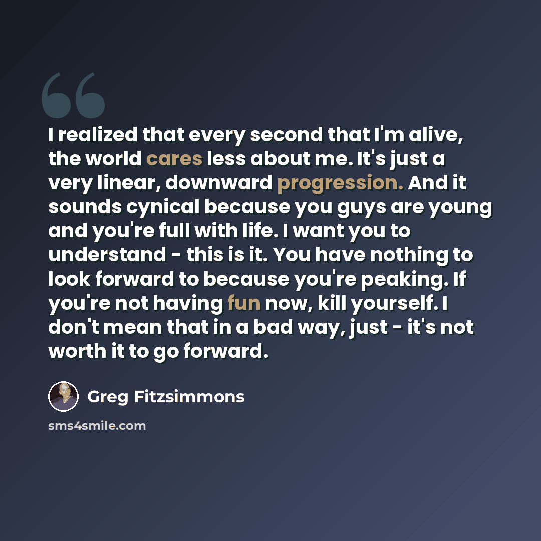 “I realized that every second that I'm alive, the world cares less about me. It's just a very linear, downward progression. And it sounds cynical because you guys are young and you're full with life. I want you to understand - this is it. You have nothing to look forward to because you're peaking…” quote by Greg Fitzsimmons