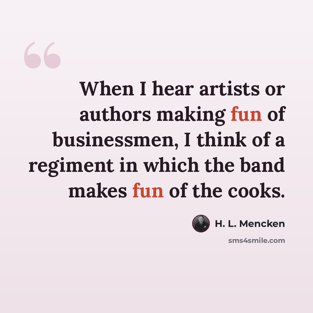 “When I hear artists or authors making fun of businessmen, I think of a regiment in which the band makes fun of the cooks.” quote by H. L. Mencken