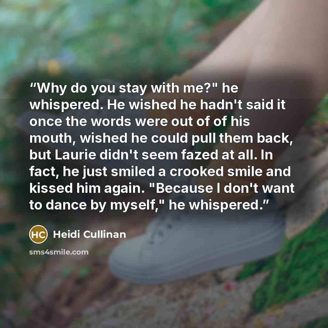 “Why do you stay with me?" he whispered. He wished he hadn't said it once the words were out of of his mouth, wished he could pull them back, but Laurie didn't seem fazed at all. In fact, he just smiled a crooked smile and kissed him again. "Because I don't want to dance by myself," he whispered.” quote by Heidi Cullinan