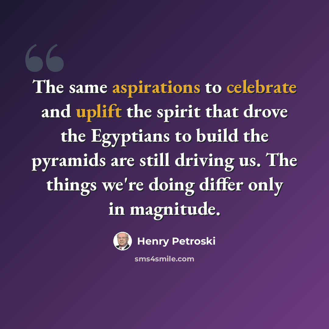 “The same aspirations to celebrate and uplift the spirit that drove the Egyptians to build the pyramids are still driving us. The things we're doing differ only in magnitude.” quote by Henry Petroski
