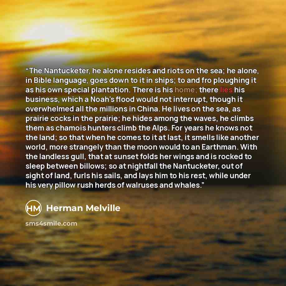“The Nantucketer, he alone resides and riots on the sea; he alone, in Bible language, goes down to it in ships; to and fro ploughing it as his own special plantation. There is his home; there lies his business, which a Noah's flood would not interrupt, though it overwhelmed all the millions in…” quote by Herman Melville