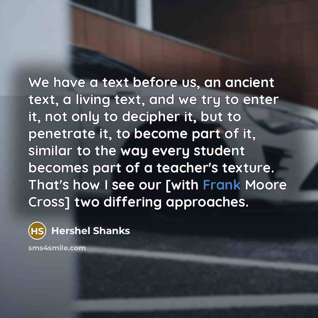 “We have a text before us, an ancient text, a living text, and we try to enter it, not only to decipher it, but to penetrate it, to become part of it, similar to the way every student becomes part of a teacher's texture. That's how I see our [with Frank Moore Cross] two differing approaches.” quote by Hershel Shanks