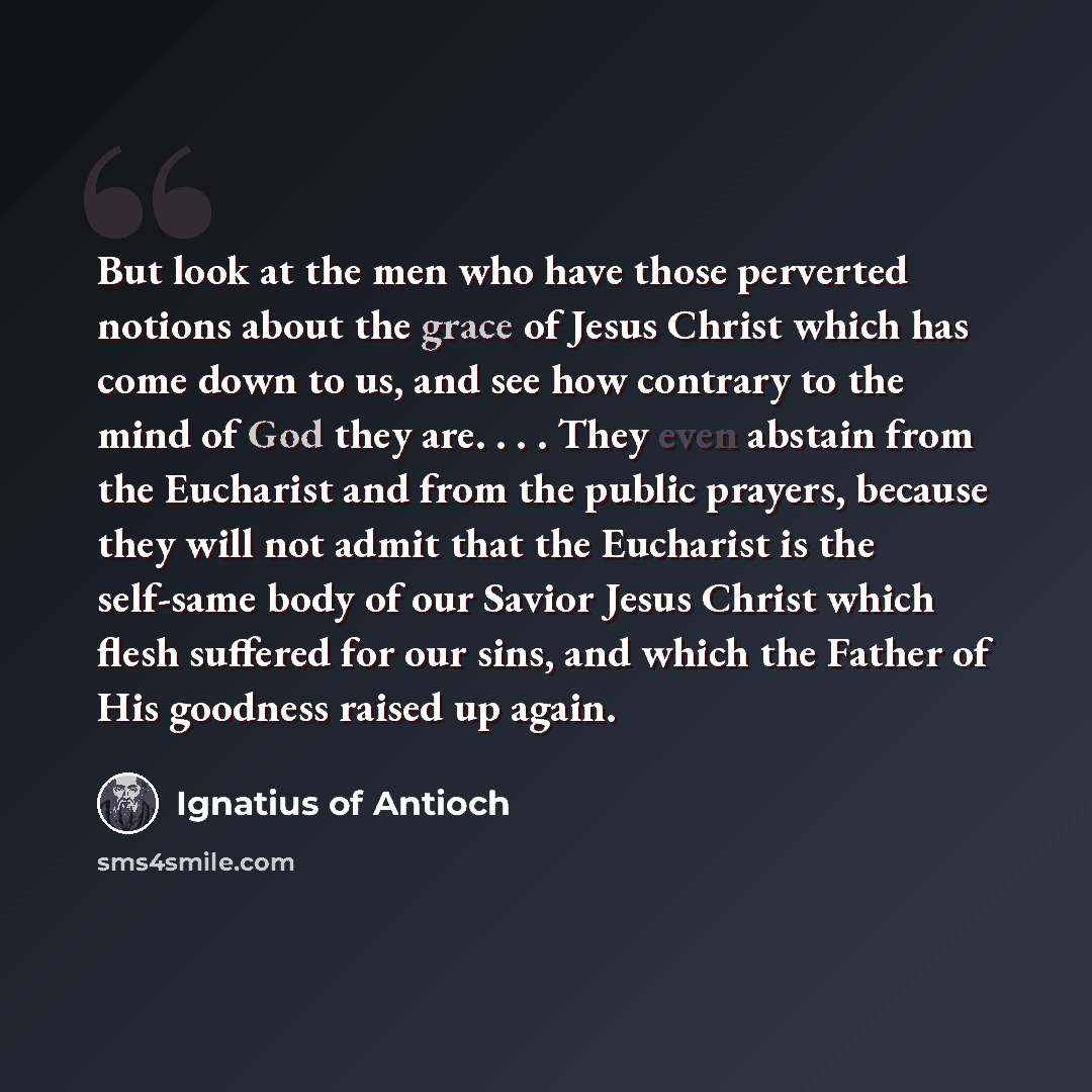 “But look at the men who have those perverted notions about the grace of Jesus Christ which has come down to us, and see how contrary to the mind of God they are. . . . They even abstain from the Eucharist and from the public prayers, because they will not admit that the Eucharist is the self-same…” quote by Ignatius of Antioch