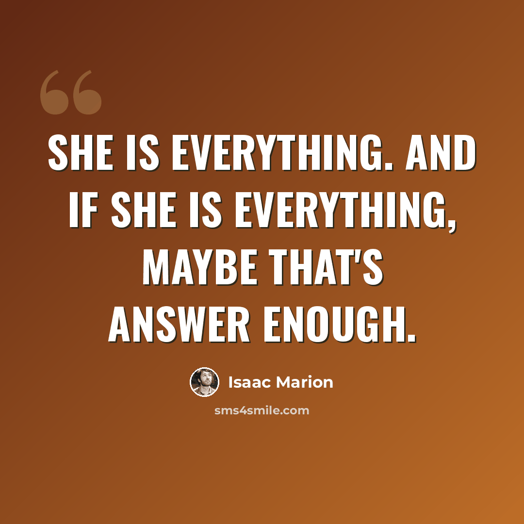 “She is everything. And if she is everything, maybe that's answer enough.” quote by Isaac Marion