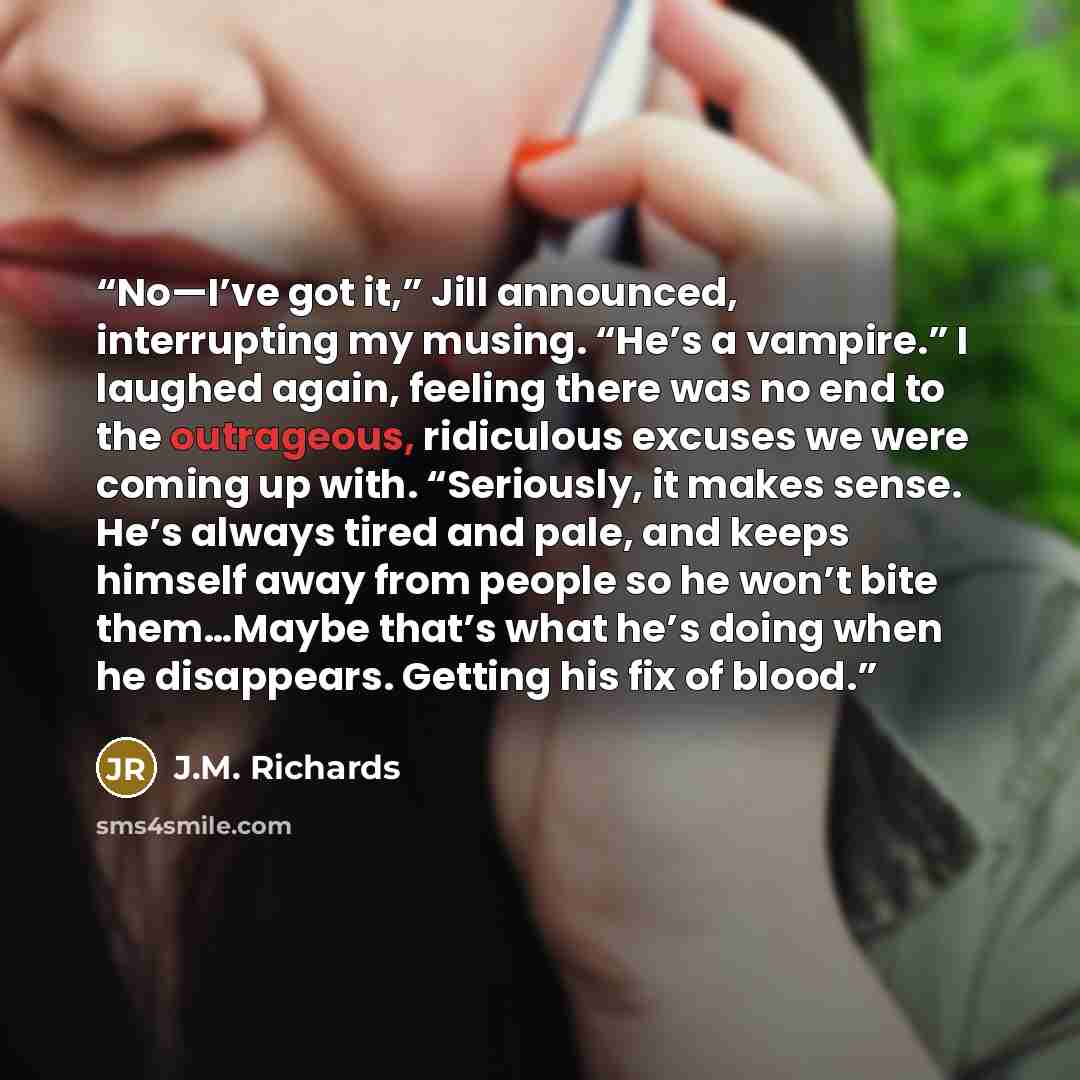“No—I’ve got it,” Jill announced, interrupting my musing. “He’s a vampire.” I laughed again, feeling there was no end to the outrageous, ridiculous excuses we were coming up with. “Seriously, it makes sense. He’s always tired and pale, and keeps himself away from people so he won’t bite them…Maybe…” quote by J.M. Richards
