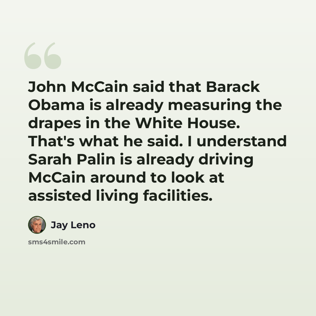 “John McCain said that Barack Obama is already measuring the drapes in the White House. That's what he said. I understand Sarah Palin is already driving McCain around to look at assisted living facilities.” quote by Jay Leno