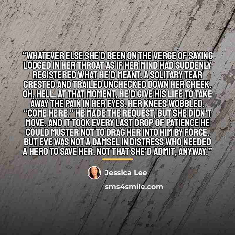 “Whatever else she’d been on the verge of saying lodged in her throat as if her mind had suddenly registered what he'd meant. A solitary tear crested and trailed unchecked down her cheek. Oh, hell. At that moment, he'd give his life to take away the pain in her eyes. Her knees wobbled. “Come here.”…” quote by Jessica Lee