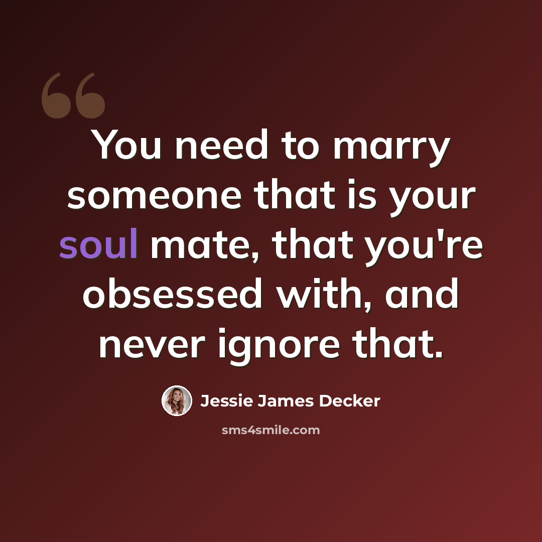 “You need to marry someone that is your soul mate, that you're obsessed with, and never ignore that.” quote by Jessie James Decker