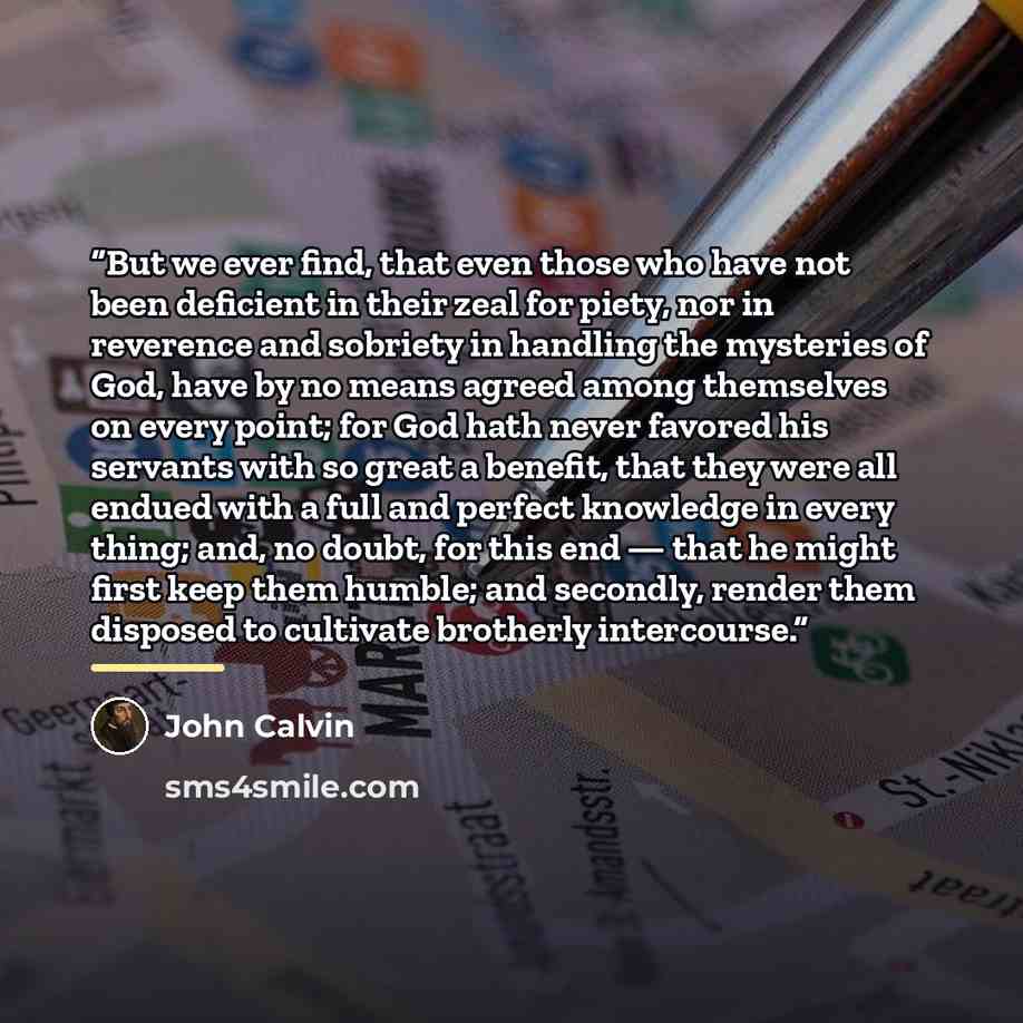 “But we ever find, that even those who have not been deficient in their zeal for piety, nor in reverence and sobriety in handling the mysteries of God, have by no means agreed among themselves on every point; for God hath never favored his servants with so great a benefit, that they were all endued…” quote by John Calvin