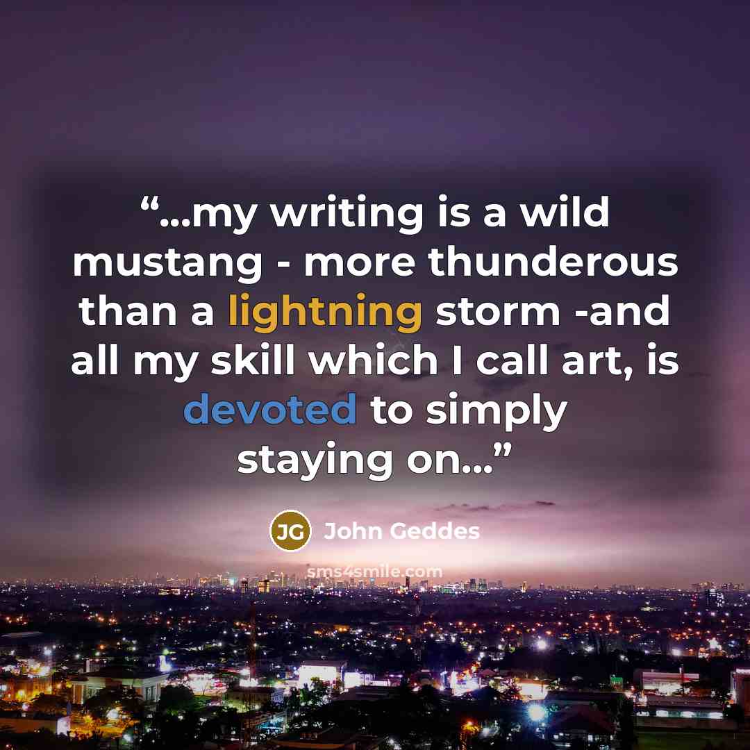 “...my writing is a wild mustang - more thunderous than a lightning storm -and all my skill which I call art, is devoted to simply staying on...” quote by John Geddes