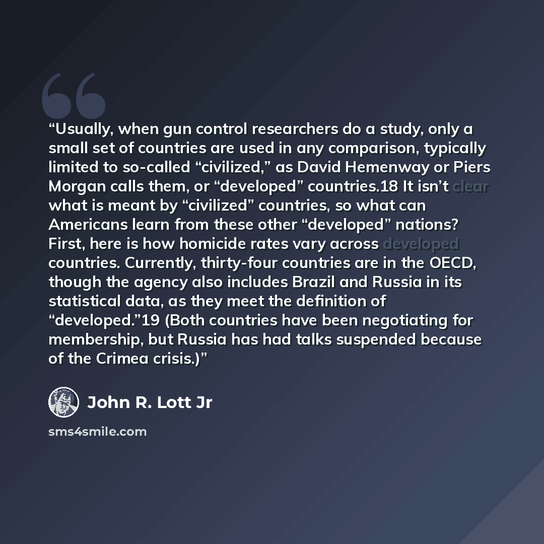 “Usually, when gun control researchers do a study, only a small set of countries are used in any comparison, typically limited to so-called “civilized,” as David Hemenway or Piers Morgan calls them, or “developed” countries.18 It isn’t clear what is meant by “civilized” countries, so what can…” quote by John R. Lott Jr