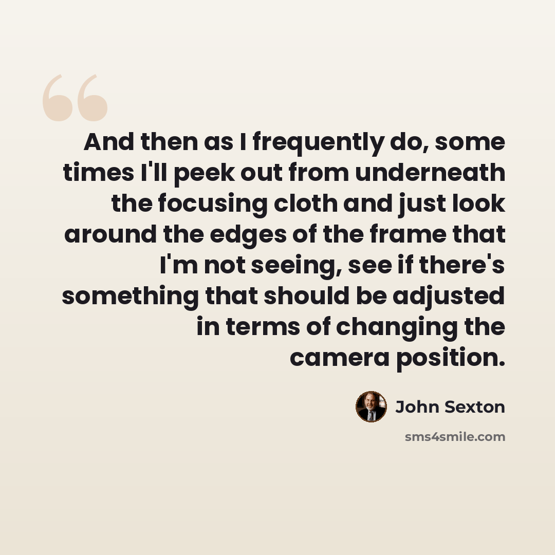 “And then as I frequently do, some times I'll peek out from underneath the focusing cloth and just look around the edges of the frame that I'm not seeing, see if there's something that should be adjusted in terms of changing the camera position.” quote by John Sexton