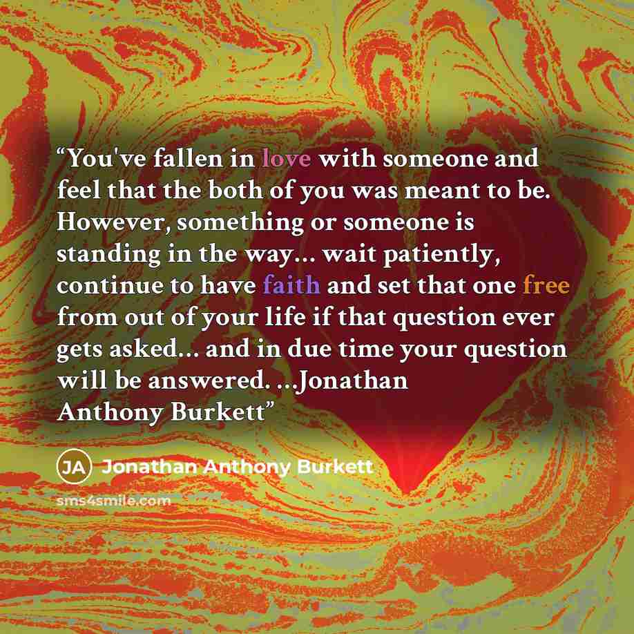 “You've fallen in love with someone and feel that the both of you was meant to be. However, something or someone is standing in the way… wait patiently, continue to have faith and set that one free from out of your life if that question ever gets asked… and in due time your question will be…” quote by Jonathan Anthony Burkett
