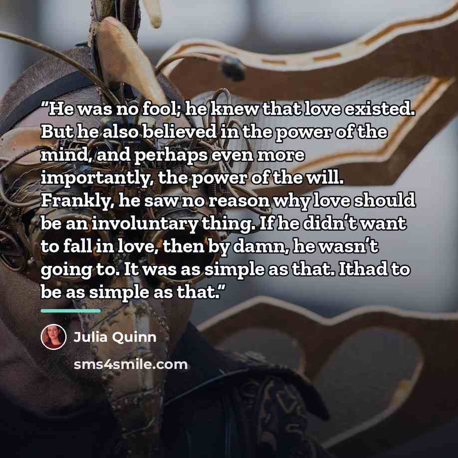 “He was no fool; he knew that love existed. But he also believed in the power of the mind, and perhaps even more importantly, the power of the will. Frankly, he saw no reason why love should be an involuntary thing. If he didn’t want to fall in love, then by damn, he wasn’t going to. It was as…” quote by Julia Quinn