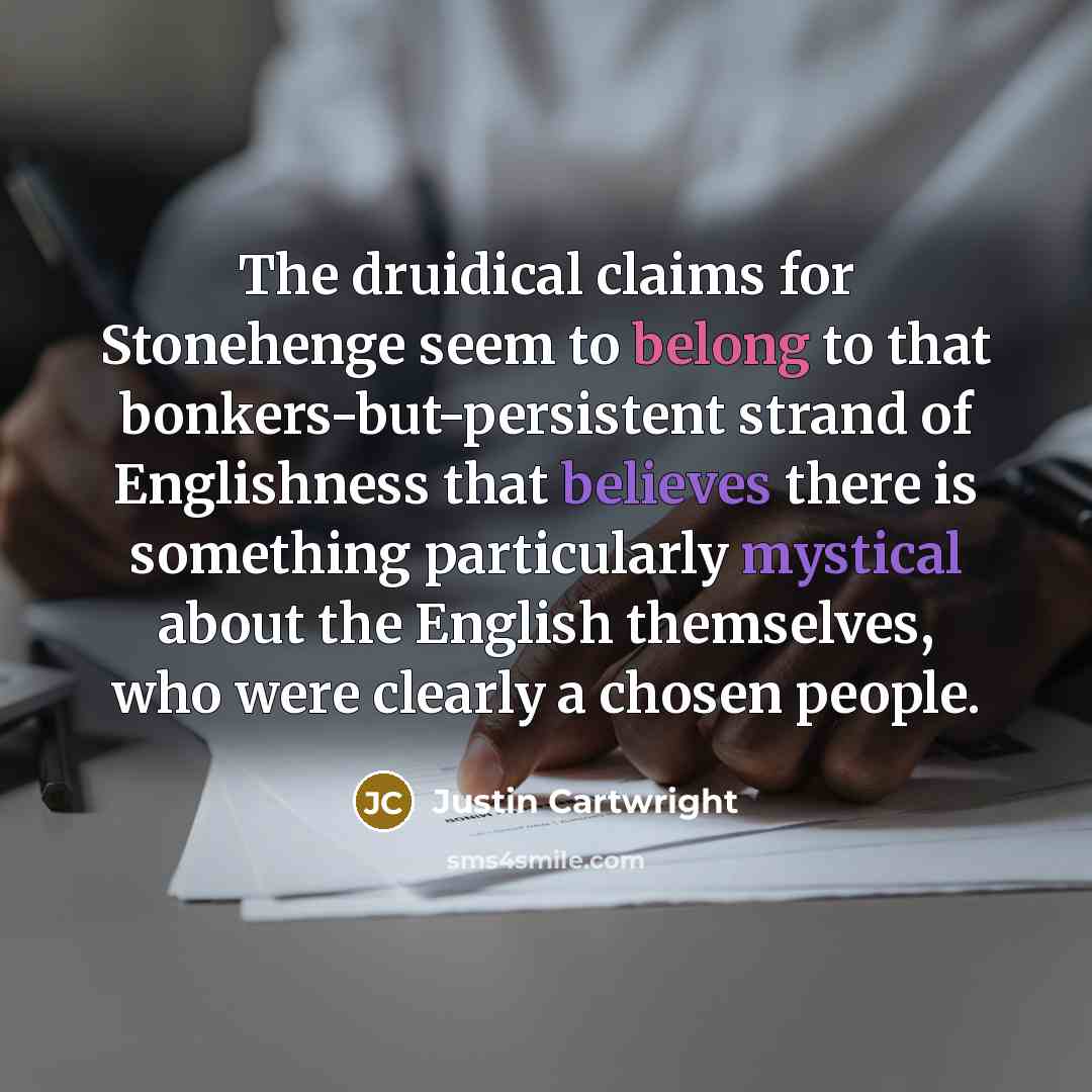 “The druidical claims for Stonehenge seem to belong to that bonkers-but-persistent strand of Englishness that believes there is something particularly mystical about the English themselves, who were clearly a chosen people.” quote by Justin Cartwright