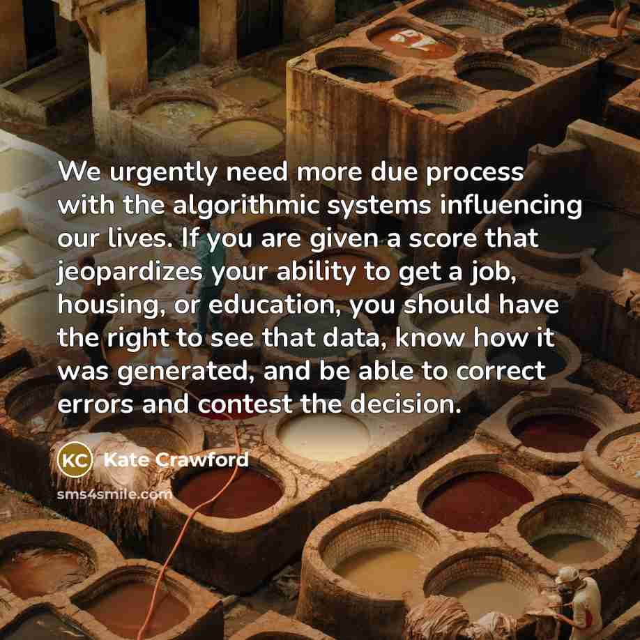 “We urgently need more due process with the algorithmic systems influencing our lives. If you are given a score that jeopardizes your ability to get a job, housing, or education, you should have the right to see that data, know how it was generated, and be able to correct errors and contest the…” quote by Kate Crawford