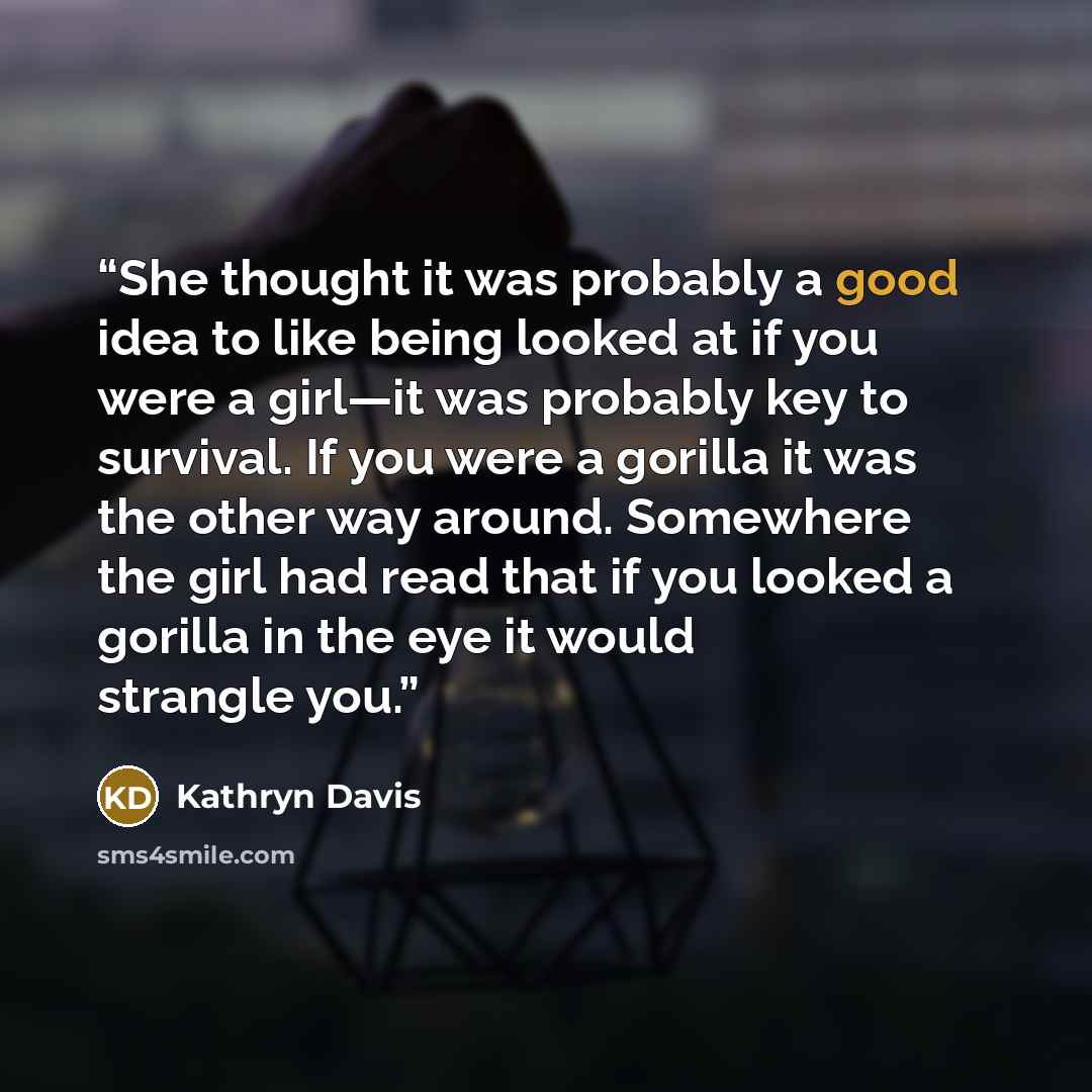 “She thought it was probably a good idea to like being looked at if you were a girl—it was probably key to survival. If you were a gorilla it was the other way around. Somewhere the girl had read that if you looked a gorilla in the eye it would strangle you.” quote by Kathryn Davis