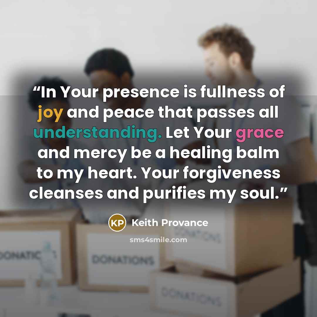 “In Your presence is fullness of joy and peace that passes all understanding. Let Your grace and mercy be a healing balm to my heart. Your forgiveness cleanses and purifies my soul.” quote by Keith Provance