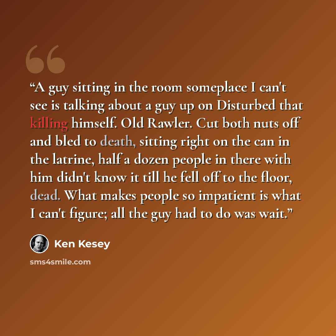 “A guy sitting in the room someplace I can't see is talking about a guy up on Disturbed that killing himself. Old Rawler. Cut both nuts off and bled to death, sitting right on the can in the latrine, half a dozen people in there with him didn't know it till he fell off to the floor, dead. What…” quote by Ken Kesey