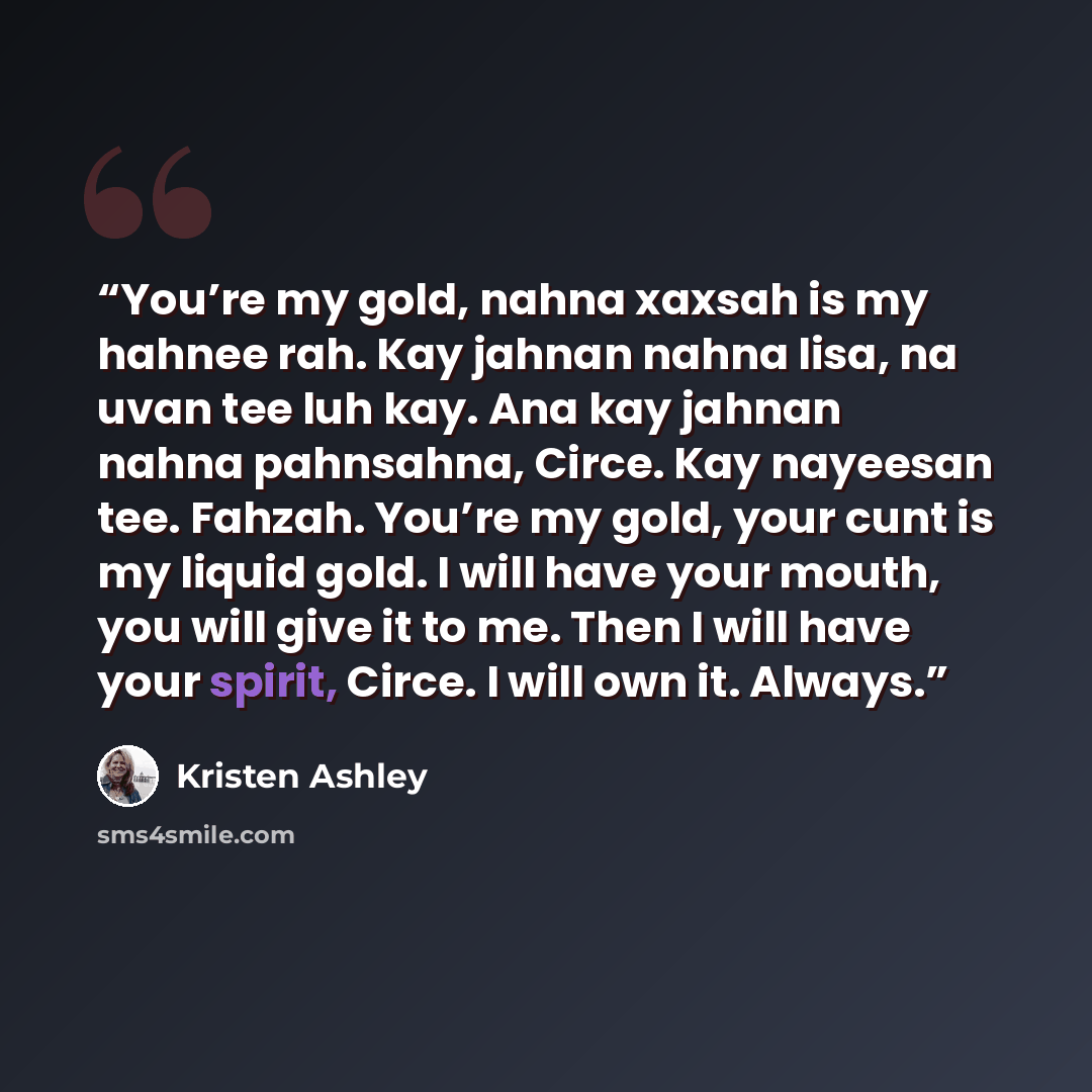“You’re my gold, nahna xaxsah is my hahnee rah. Kay jahnan nahna lisa, na uvan tee luh kay. Ana kay jahnan nahna pahnsahna, Circe. Kay nayeesan tee. Fahzah. You’re my gold, your cunt is my liquid gold. I will have your mouth, you will give it to me. Then I will have your spirit, Circe. I will own…” quote by Kristen Ashley