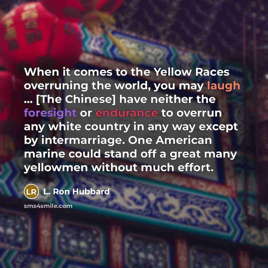 “When it comes to the Yellow Races overruning the world, you may laugh ... [The Chinese] have neither the foresight or endurance to overrun any white country in any way except by intermarriage. One American marine could stand off a great many yellowmen without much effort.” quote by L. Ron Hubbard