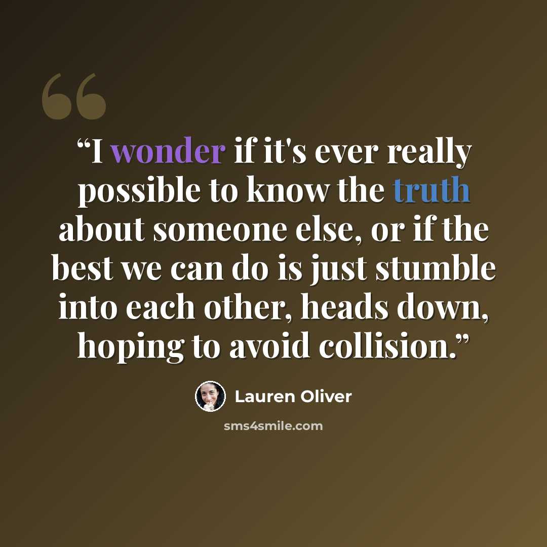 “I wonder if it's ever really possible to know the truth about someone else, or if the best we can do is just stumble into each other, heads down, hoping to avoid collision.” quote by Lauren Oliver