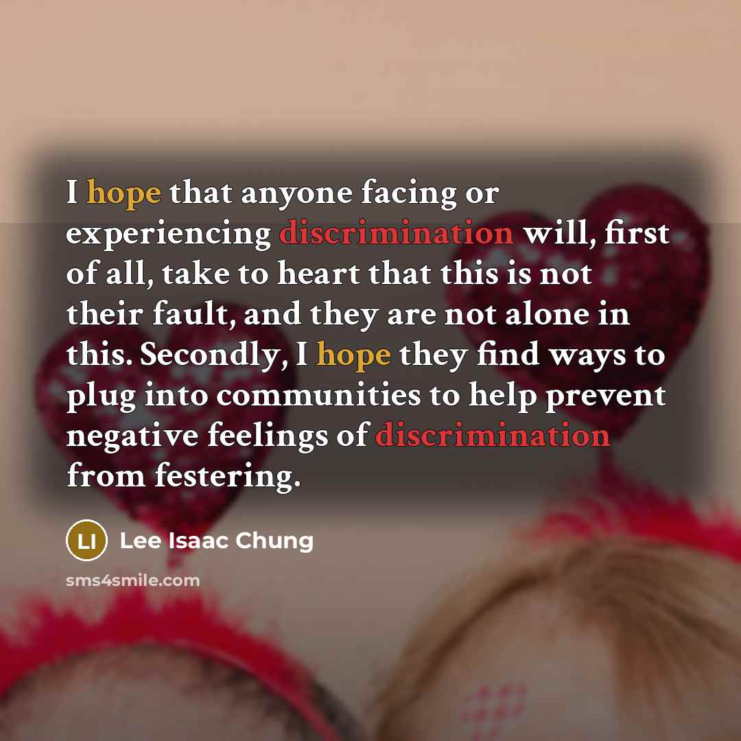 “I hope that anyone facing or experiencing discrimination will, first of all, take to heart that this is not their fault, and they are not alone in this. Secondly, I hope they find ways to plug into communities to help prevent negative feelings of discrimination from festering.” quote by Lee Isaac Chung