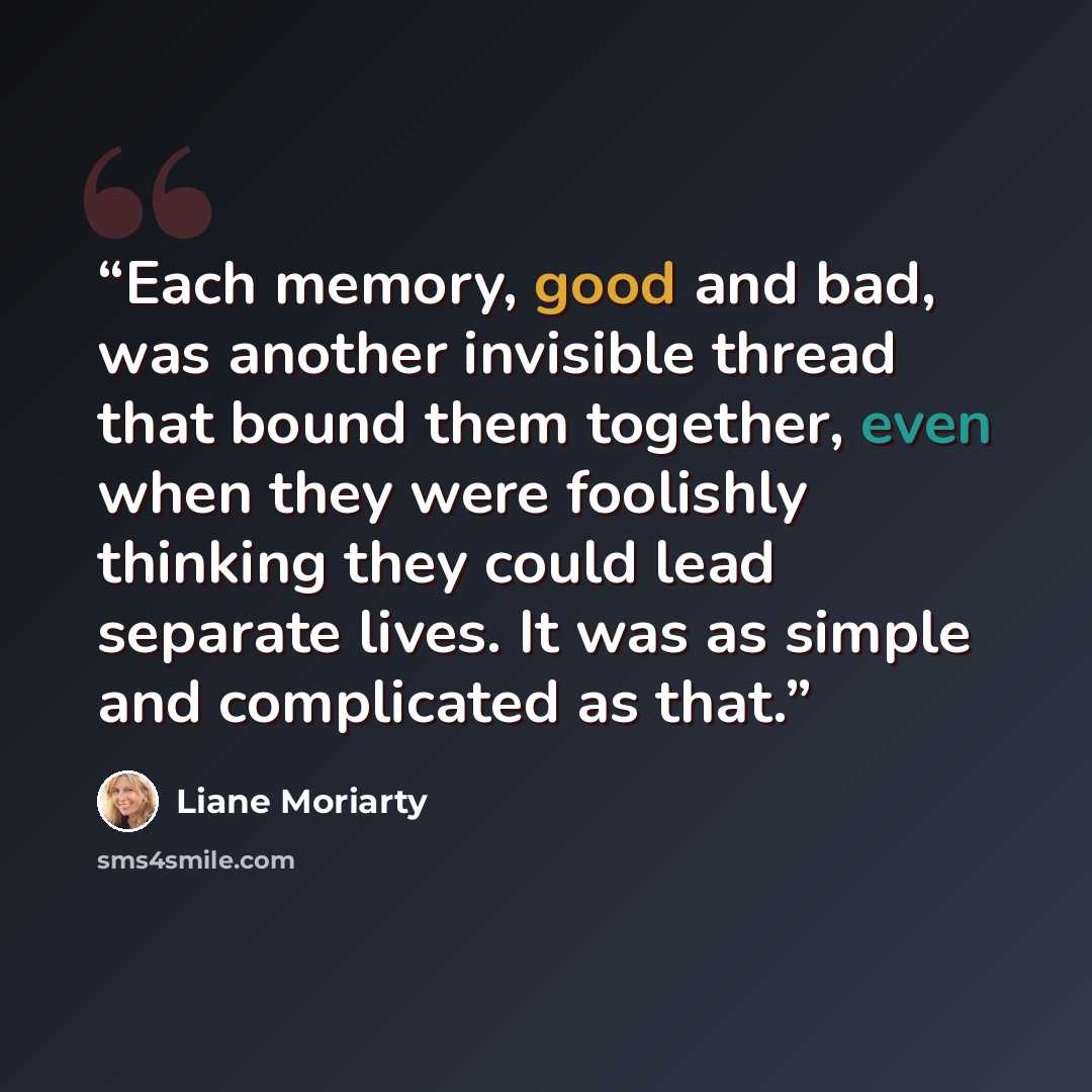 “Each memory, good and bad, was another invisible thread that bound them together, even when they were foolishly thinking they could lead separate lives. It was as simple and complicated as that.” quote by Liane Moriarty