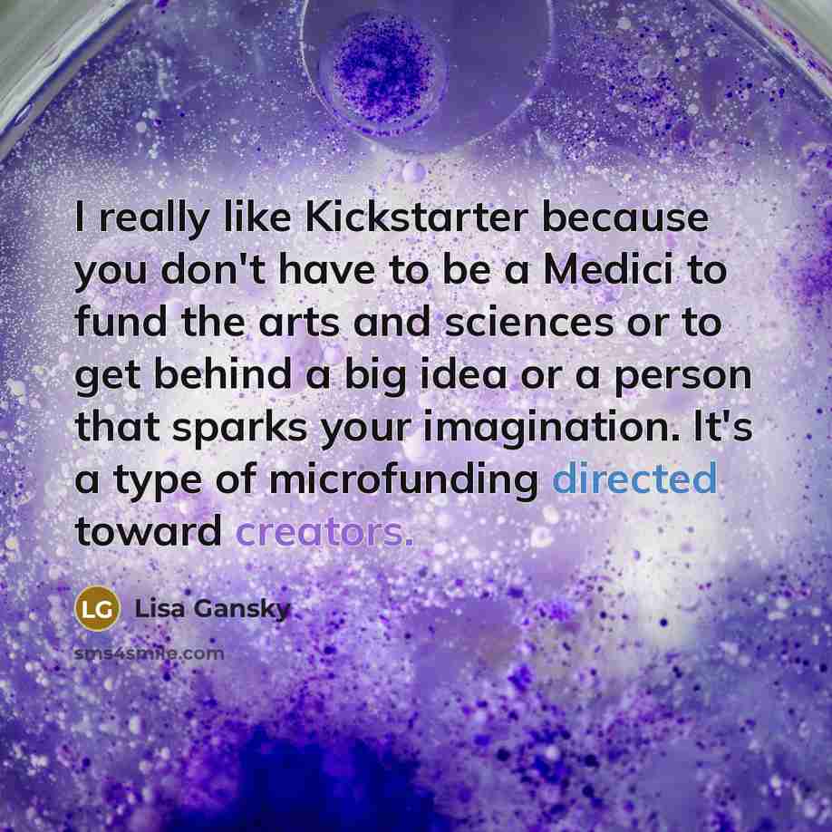 “I really like Kickstarter because you don't have to be a Medici to fund the arts and sciences or to get behind a big idea or a person that sparks your imagination. It's a type of microfunding directed toward creators.” quote by Lisa Gansky