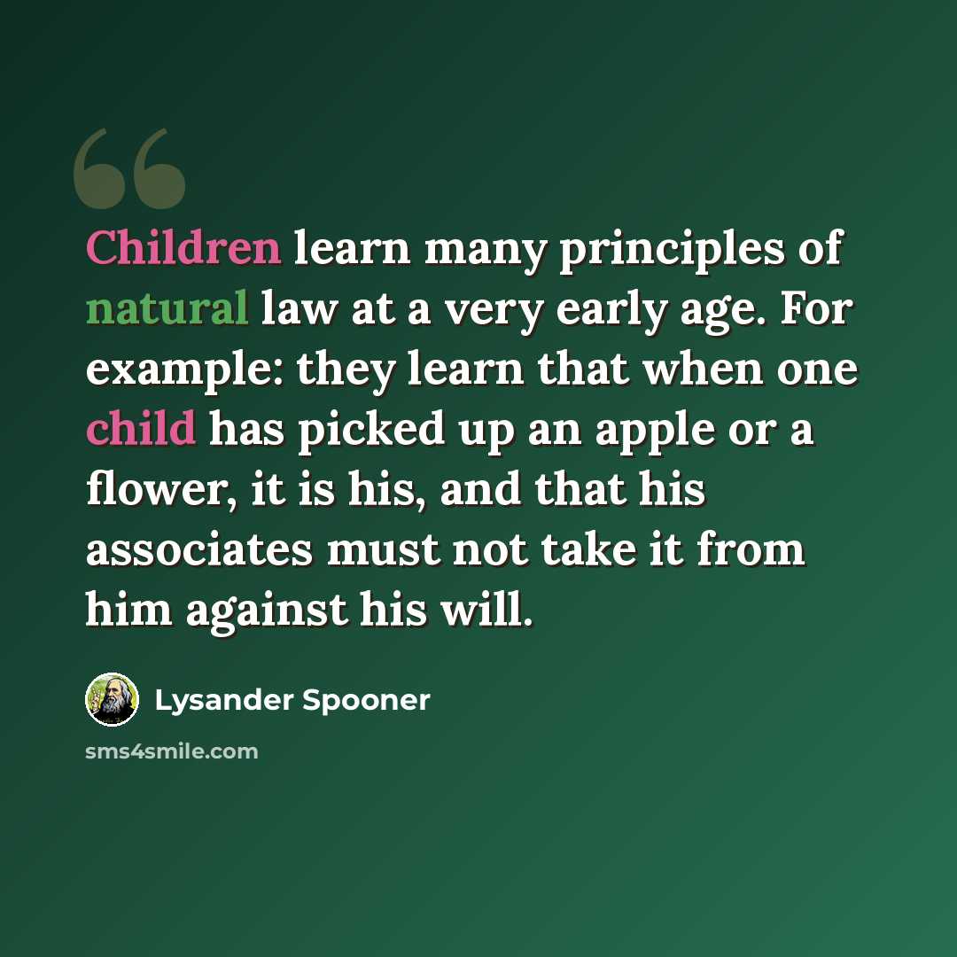 “Children learn many principles of natural law at a very early age. For example: they learn that when one child has picked up an apple or a flower, it is his, and that his associates must not take it from him against his will.” quote by Lysander Spooner