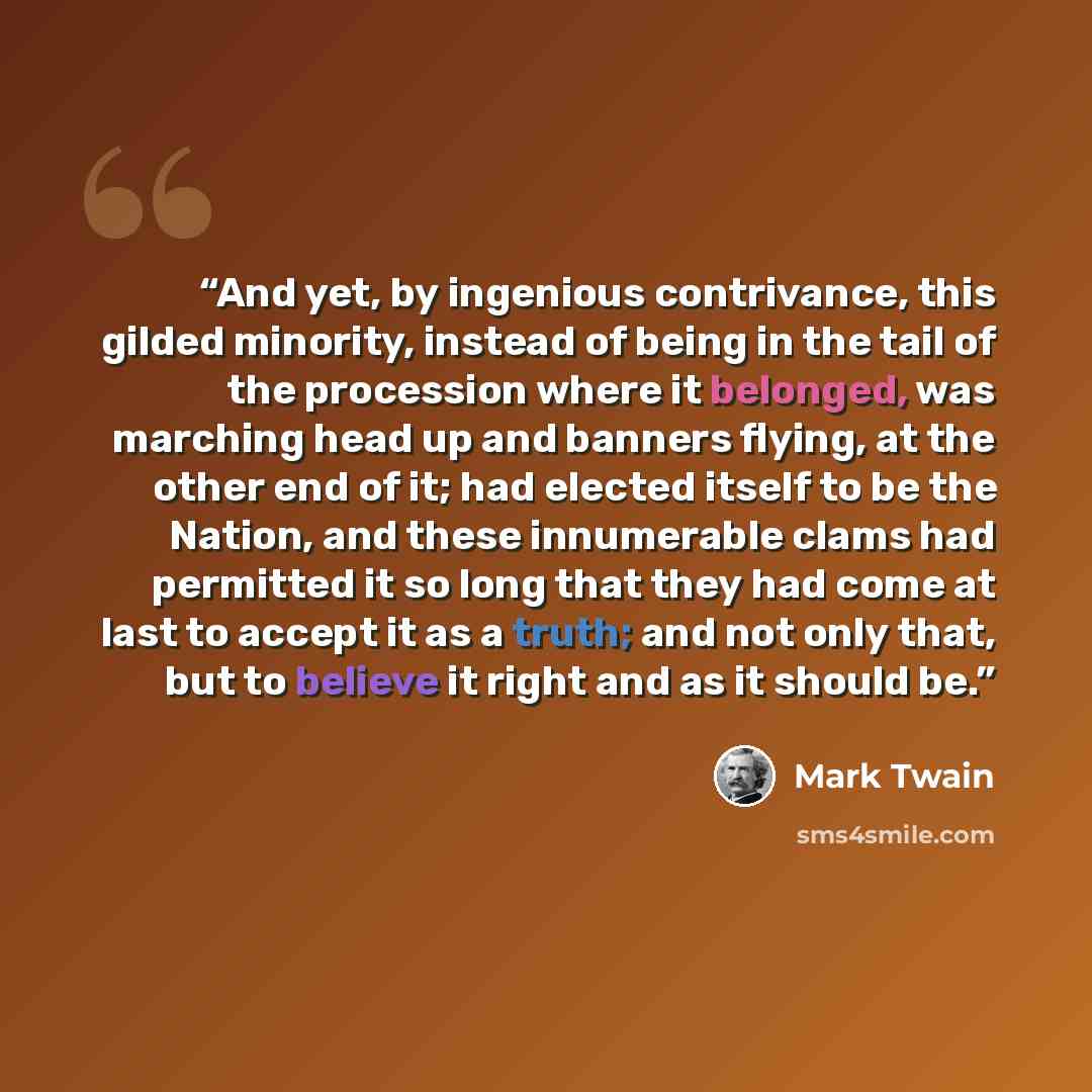 “And yet, by ingenious contrivance, this gilded minority, instead of being in the tail of the procession where it belonged, was marching head up and banners flying, at the other end of it; had elected itself to be the Nation, and these innumerable clams had permitted it so long that they had come…” quote by Mark Twain