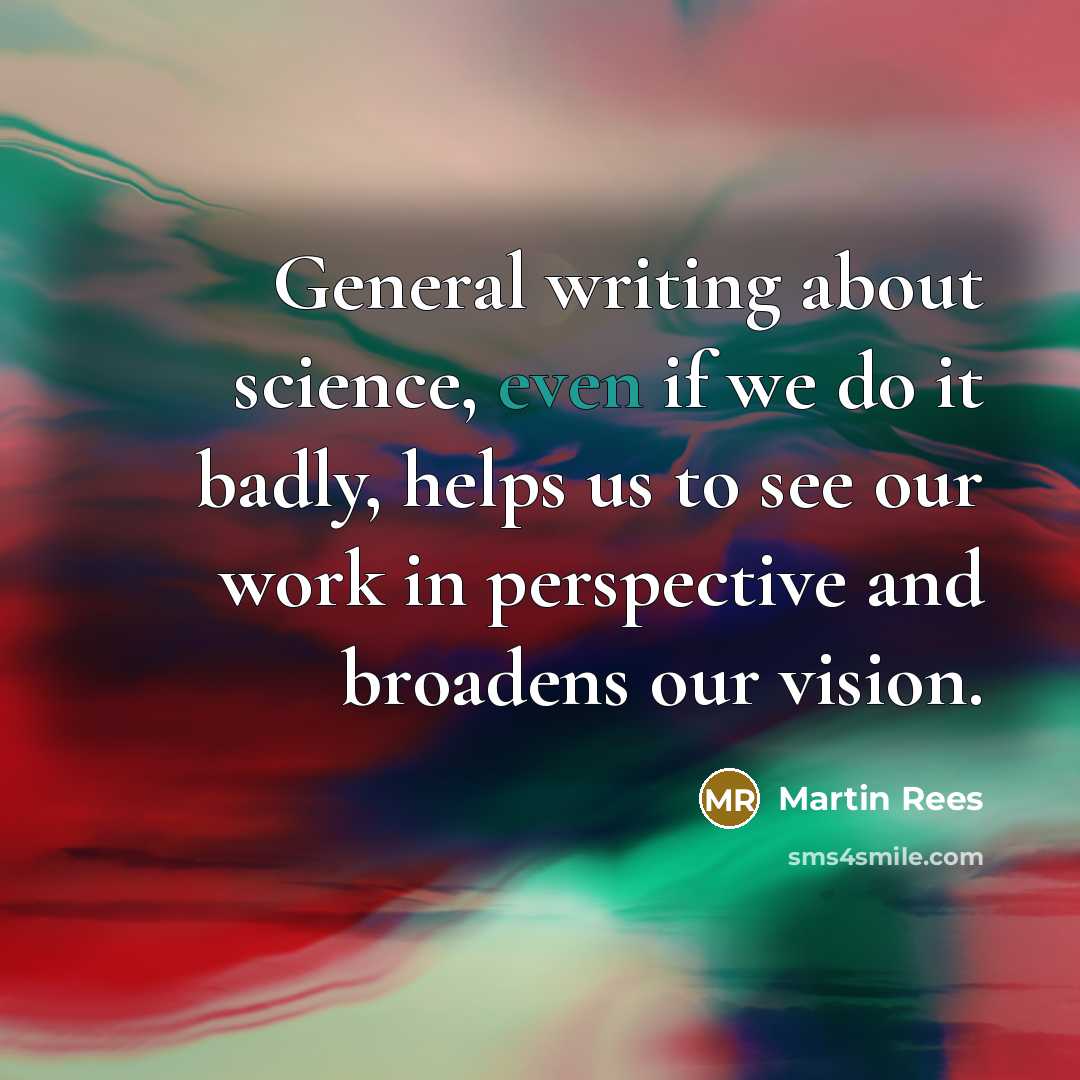 “General writing about science, even if we do it badly, helps us to see our work in perspective and broadens our vision.” quote by Martin Rees