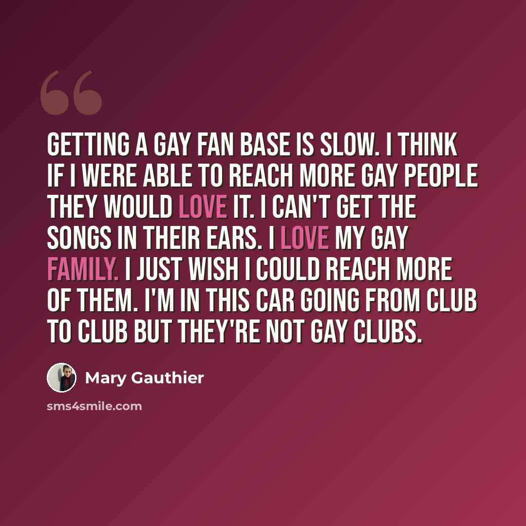 “Getting a gay fan base is slow. I think if I were able to reach more gay people they would love it. I can't get the songs in their ears. I love my gay family. I just wish I could reach more of them. I'm in this car going from club to club but they're not gay clubs.” quote by Mary Gauthier
