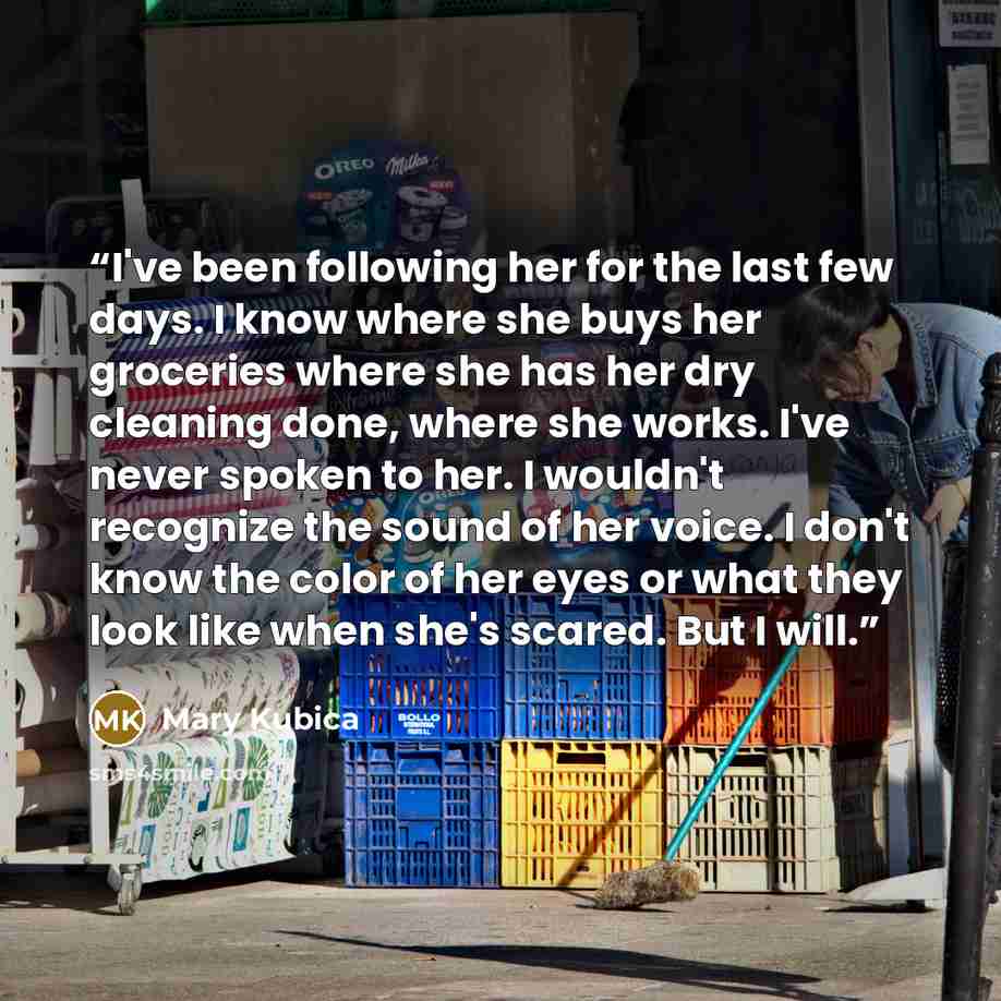 “I've been following her for the last few days. I know where she buys her groceries where she has her dry cleaning done, where she works. I've never spoken to her. I wouldn't recognize the sound of her voice. I don't know the color of her eyes or what they look like when she's scared. But I will.” quote by Mary Kubica