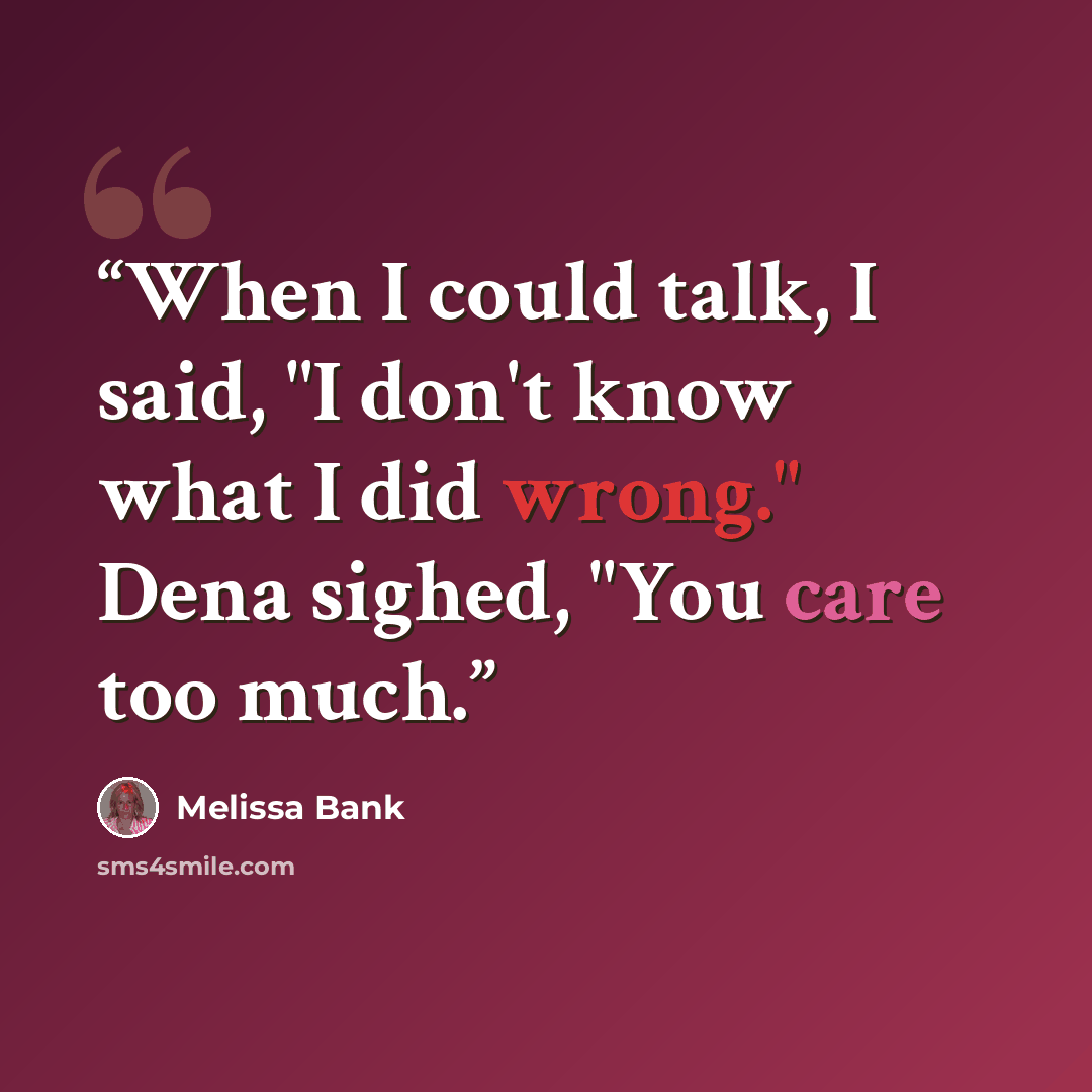 “When I could talk, I said, "I don't know what I did wrong." Dena sighed, "You care too much.” quote by Melissa Bank